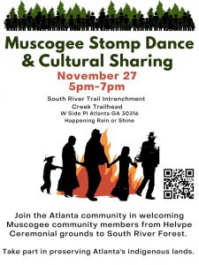 Muscogee Stomp Dance & Culture Sharing. November 27 5pm-7pm. South River Trail Intrenchment Creek Trailhead W Side Pl Atlanta GA 30316. Happening rain or shine. Join the Atlanta community in welcoming Muscogee community members from Helvpe Ceremonial grounds to South River Forest. Take part in preserving Atlanta’s indigenous lands.