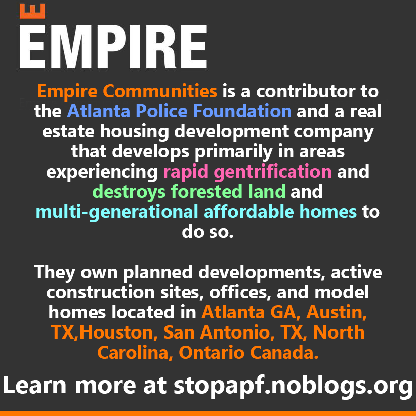 Empire Communities is a contributor to the Atlanta Police Foundation and a real estate housing development company  that develops primarily in areas experiencing rapid gentrification and destroys forested land and multi-generational affordable homes to do so.  They own planned developments, active construction sites, offices, and model homes located in Atlanta GA, Austin, TX,Houston, San Antonio, TX, North Carolina, Ontario Canada. Learn more at stopapf.noblogs.org