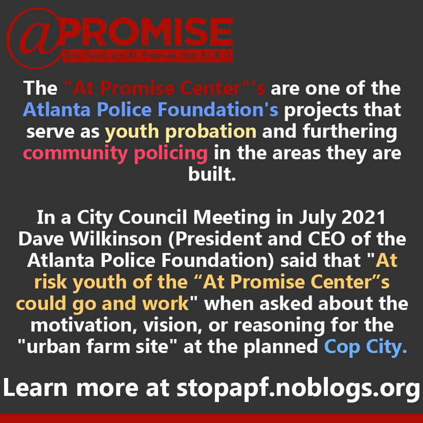  The "At Promise Center"'s are one of the Atlanta Police Foundation's projects that serve as youth probation and furthering community policing in the areas they are built. In a City Council Meeting in July 2021 Dave Wilkinson (President and CEO of the Atlanta Police Foundation) said that "At risk youth of the "At Promise Center"'s could go and work" when asked about the motivation, vision, or reasoning for the "urban farm site" at the planned Cop City. Learn more at stopapf.noblogs.org