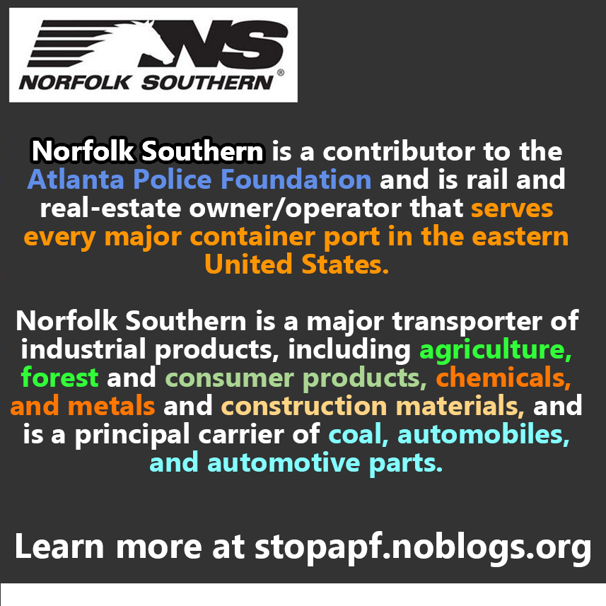 Norfolk Southern is a contributor to the Atlanta Police Foundation and is rail and real-estate owner/operator that serves every major container port in the eastern United States.   Norfolk Southern is a major transporter of industrial products, including agriculture, forest and consumer products, chemicals, and metals and construction materials, and is a principal carrier of coal, automobiles, and automotive parts. Learn more at stopapf.noblogs.org