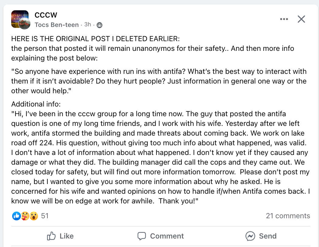 A facebook post in a group called CCCW made by someone named Tocs Ben-teen 3 hours ago states the following: “HERE IS THE ORIGINAL POST I DELETED EARLIER:
the person that posted it will remain unanonymos for their safety.. And then more info
explaining the post below:
‘So anyone have experience with run ins with antifa? What's the best way to interact with
them if it isn't avoidable? Do they hurt people? Just information in general one way or the
other would help.’
Additional info:
‘Hi, I've been in the cccw group for a long time now. The guy that posted the antifa
question is one of my long time friends, and I work with his wife. Yesterday after we left
work, antifa stormed the building and made threats about coming back. We work on lake
road off 224. His question, without giving too much info about what happened, was valid.
I don't have a lot of information about what happened. I don't know yet if they caused any
damage or what they did. The building manager did call the cops and they came out. We
closed today for safety, but will find out more information tomorrow. Please don't post my
name, but I wanted to give you some more information about why he asked. He is
concerned for his wife and wanted opinions on how to handle if/when Antifa comes back. I
know we will be on edge at work for awhile. Thank you!’” The post has 51 likes and 21 comments.