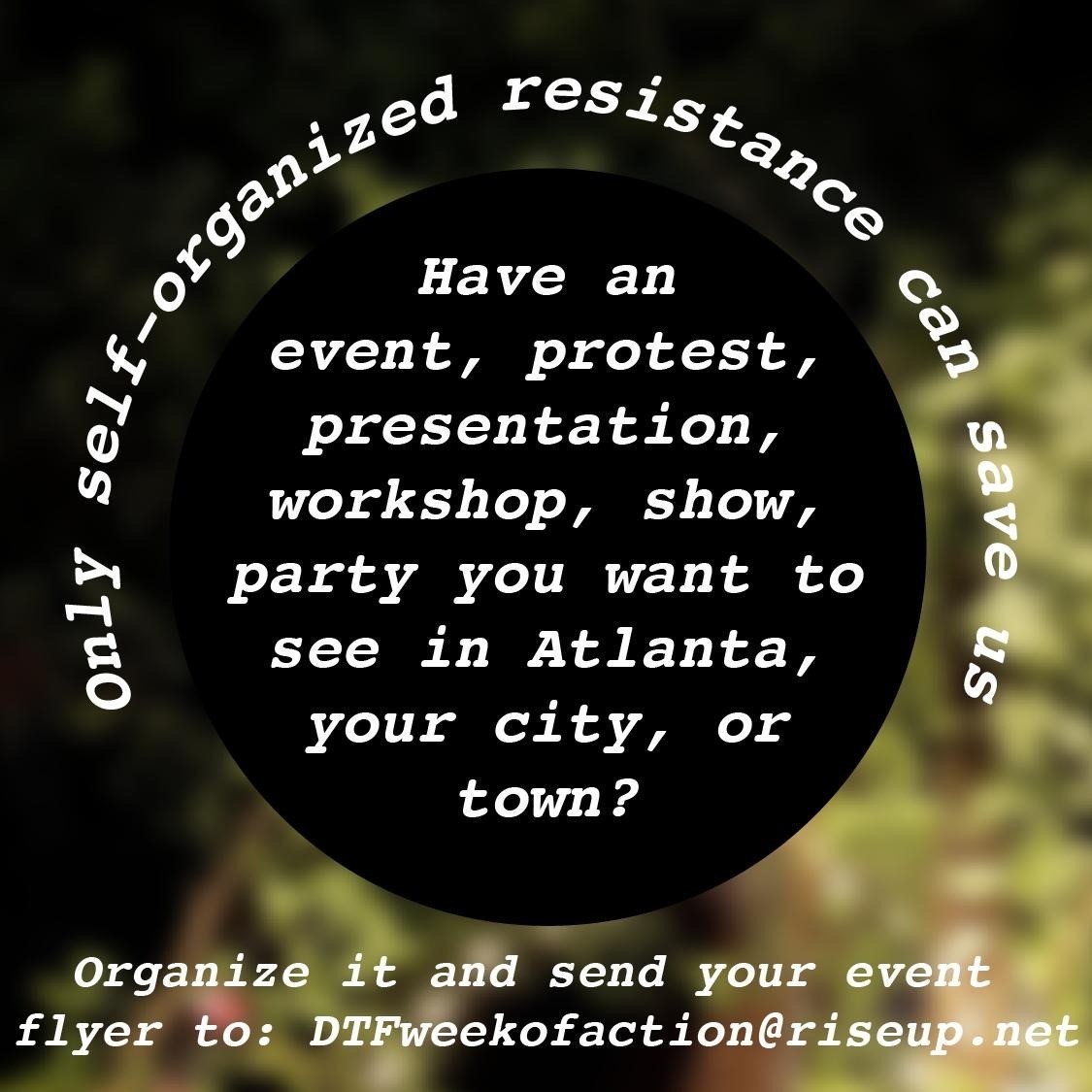 white text over a blurry background of shrubbery reads: "only self-organized resistance can save us. have an event, protest, presentation, workshop, show, party you want to see in atlanta, your city, or town? Organize it and send your event flyer to: DTFweekofaction@riseup.net"